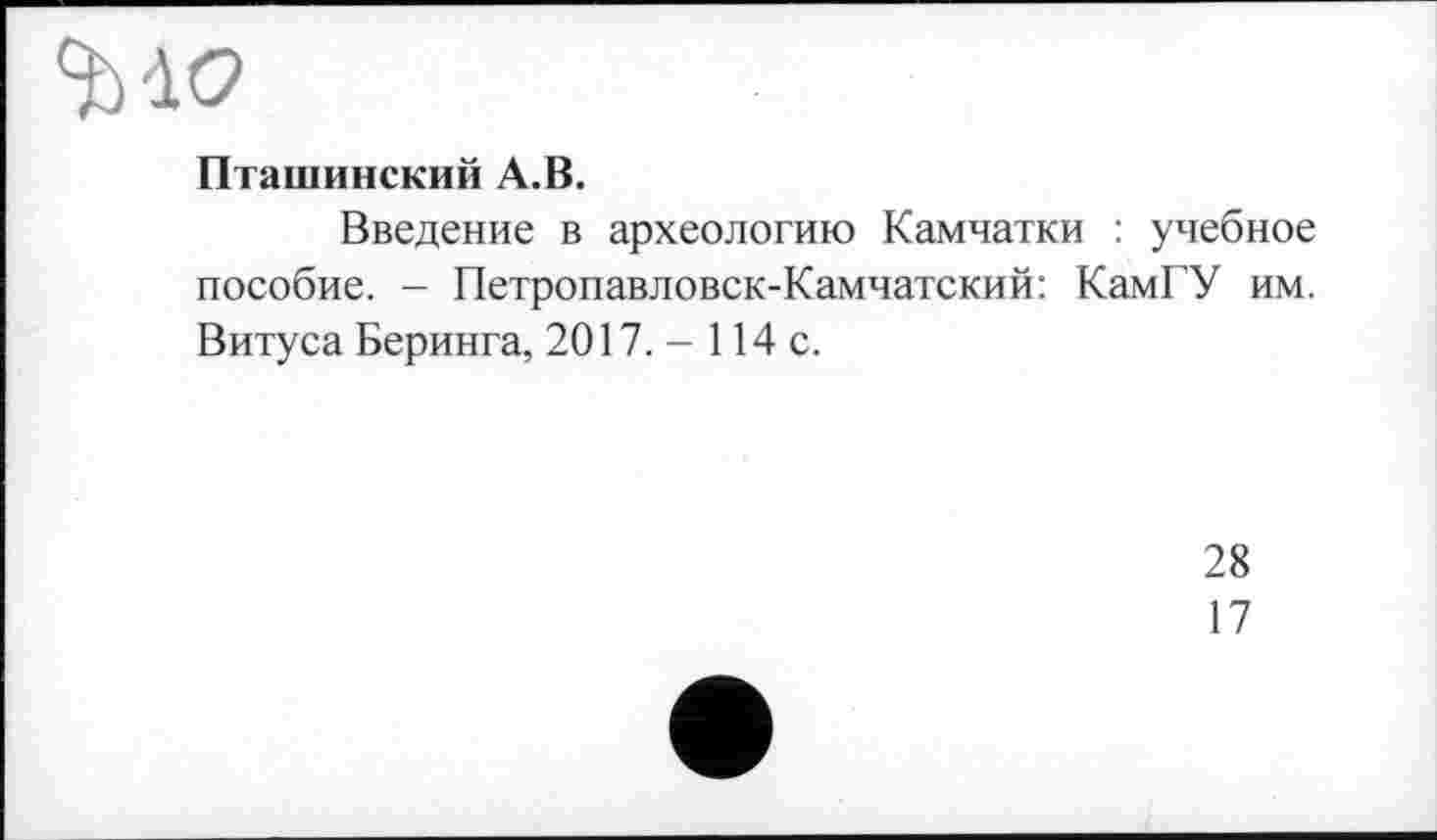 ﻿Пташинский A.B.
Введение в археологию Камчатки : учебное пособие. - Петропавловск-Камчатский: КамГУ им. Витуса Беринга, 2017. - 114 с.
28
17